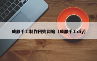 丽水成都手工制作团购网站（成都手工diy）